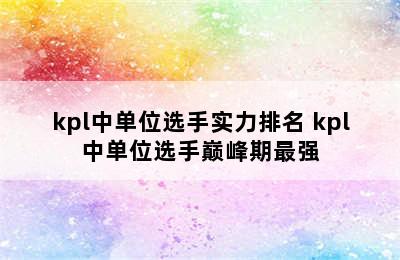 kpl中单位选手实力排名 kpl中单位选手巅峰期最强